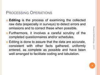PROCESSING OPERATIONS
 Editing is the process of examining the collected
raw data (especially in surveys) to detect errors and
omissions and to correct these when possible.
 Furthermore, it involves a careful scrutiny of the
completed questionnaires and/or schedules.
 Editing is done to assure that the data are accurate,
consistent with other facts gathered, uniformly
entered, as complete as possible and have been
well arranged to facilitate coding and tabulation.
5
ResearchMethodology-Unit6
 