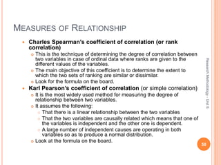 MEASURES OF RELATIONSHIP
 Charles Spearman’s coefficient of correlation (or rank
correlation)
 This is the technique of determining the degree of correlation between
two variables in case of ordinal data where ranks are given to the
different values of the variables.
 The main objective of this coefficient is to determine the extent to
which the two sets of ranking are similar or dissimilar.
 Look for the formula on the board.
 Karl Pearson’s coefficient of correlation (or simple correlation)
 It is the most widely used method for measuring the degree of
relationship between two variables.
 It assumes the following:
 That there is a linear relationship between the two variables
 That the two variables are causally related which means that one of
the variables is independent and the other one is dependent.
 A large number of independent causes are operating in both
variables so as to produce a normal distribution.
 Look at the formula on the board.
50
ResearchMethodology-Unit6
 