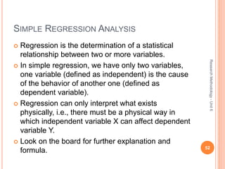SIMPLE REGRESSION ANALYSIS
 Regression is the determination of a statistical
relationship between two or more variables.
 In simple regression, we have only two variables,
one variable (defined as independent) is the cause
of the behavior of another one (defined as
dependent variable).
 Regression can only interpret what exists
physically, i.e., there must be a physical way in
which independent variable X can affect dependent
variable Y.
 Look on the board for further explanation and
formula. 52
ResearchMethodology-Unit6
 