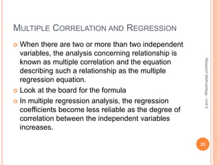 MULTIPLE CORRELATION AND REGRESSION
 When there are two or more than two independent
variables, the analysis concerning relationship is
known as multiple correlation and the equation
describing such a relationship as the multiple
regression equation.
 Look at the board for the formula
 In multiple regression analysis, the regression
coefficients become less reliable as the degree of
correlation between the independent variables
increases.
53
ResearchMethodology-Unit6
 