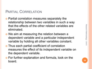 PARTIAL CORRELATION
 Partial correlation measures separately the
relationship between two variables in such a way
that the effects of the other related variables are
eliminated.
 We aim at measuring the relation between a
dependent variable and a particular independent
variable by holding all other variables constant.
 Thus each partial coefficient of correlation
measures the effect of its independent variable on
the dependent variable.
 For further explanation and formula, look on the
board. 54
ResearchMethodology-Unit6
 