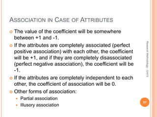 ASSOCIATION IN CASE OF ATTRIBUTES
 The value of the coefficient will be somewhere
between +1 and -1.
 If the attributes are completely associated (perfect
positive association) with each other, the coefficient
will be +1, and if they are completely disassociated
(perfect negative association), the coefficient will be
-1.
 If the attributes are completely independent to each
other, the coefficient of association will be 0.
 Other forms of association:
 Partial association
 Illusory association
57
ResearchMethodology-Unit6
 