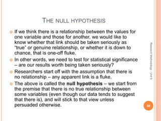 THE NULL HYPOTHESIS
 If we think there is a relationship between the values for
one variable and those for another, we would like to
know whether that link should be taken seriously as
“true” or genuine relationship, or whether it is down to
chance, that is one-off fluke.
 In other words, we need to test for statistical significance
– are our results worth being taken seriously?
 Researchers start off with the assumption that there is
no relationship – any apparent link is a fluke.
 The above is called the null hypothesis – we start from
the premise that there is no true relationship between
some variables (even though our data tends to suggest
that there is), and will stick to that view unless
persuaded otherwise. 58
ResearchMethodology-Unit6
 