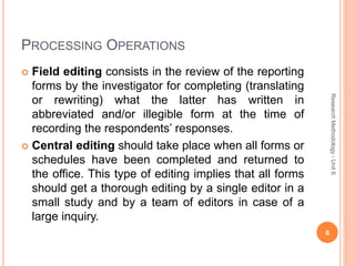 PROCESSING OPERATIONS
 Field editing consists in the review of the reporting
forms by the investigator for completing (translating
or rewriting) what the latter has written in
abbreviated and/or illegible form at the time of
recording the respondents’ responses.
 Central editing should take place when all forms or
schedules have been completed and returned to
the office. This type of editing implies that all forms
should get a thorough editing by a single editor in a
small study and by a team of editors in case of a
large inquiry.
6
ResearchMethodology-Unit6
 