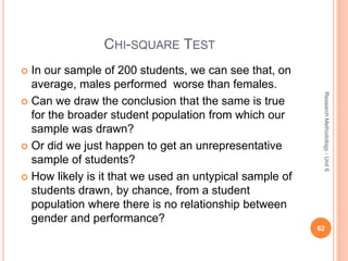 CHI-SQUARE TEST
 In our sample of 200 students, we can see that, on
average, males performed worse than females.
 Can we draw the conclusion that the same is true
for the broader student population from which our
sample was drawn?
 Or did we just happen to get an unrepresentative
sample of students?
 How likely is it that we used an untypical sample of
students drawn, by chance, from a student
population where there is no relationship between
gender and performance?
62
ResearchMethodology-Unit6
 
