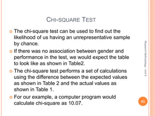 CHI-SQUARE TEST
 The chi-square test can be used to find out the
likelihood of us having an unrepresentative sample
by chance.
 If there was no association between gender and
performance in the test, we would expect the table
to look like as shown in Table2.
 The chi-square test performs a set of calculations
using the difference between the expected values
as shown in Table 2 and the actual values as
shown in Table 1.
 For our example, a computer program would
calculate chi-square as 10.07. 63
ResearchMethodology-Unit6
 