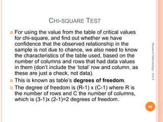 CHI-SQUARE TEST
 For using the value from the table of critical values
for chi-square, and find out whether we have
confidence that the observed relationship in the
sample is not due to chance, we also need to know
the characteristics of the table used, based on the
number of columns and rows that had data values
in them (don’t include the ‘total’ row and column, as
these are just a check, not data).
 This is known as table’s degrees of freedom.
 The degree of freedom is (R-1) x (C-1) where R is
the number of rows and C the number of columns,
which is (3-1)x (2-1)=2 degrees of freedom.
65
ResearchMethodology-Unit6
 