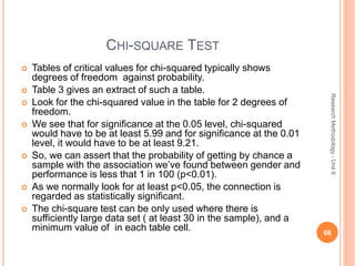 CHI-SQUARE TEST
 Tables of critical values for chi-squared typically shows
degrees of freedom against probability.
 Table 3 gives an extract of such a table.
 Look for the chi-squared value in the table for 2 degrees of
freedom.
 We see that for significance at the 0.05 level, chi-squared
would have to be at least 5.99 and for significance at the 0.01
level, it would have to be at least 9.21.
 So, we can assert that the probability of getting by chance a
sample with the association we’ve found between gender and
performance is less that 1 in 100 (p<0.01).
 As we normally look for at least p<0.05, the connection is
regarded as statistically significant.
 The chi-square test can be only used where there is
sufficiently large data set ( at least 30 in the sample), and a
minimum value of in each table cell. 66
ResearchMethodology-Unit6
 