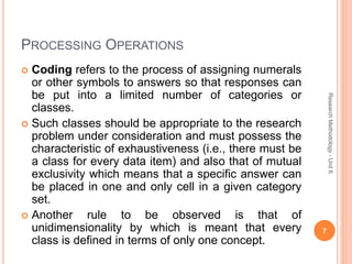 PROCESSING OPERATIONS
 Coding refers to the process of assigning numerals
or other symbols to answers so that responses can
be put into a limited number of categories or
classes.
 Such classes should be appropriate to the research
problem under consideration and must possess the
characteristic of exhaustiveness (i.e., there must be
a class for every data item) and also that of mutual
exclusivity which means that a specific answer can
be placed in one and only cell in a given category
set.
 Another rule to be observed is that of
unidimensionality by which is meant that every
class is defined in terms of only one concept.
7
ResearchMethodology-Unit6
 