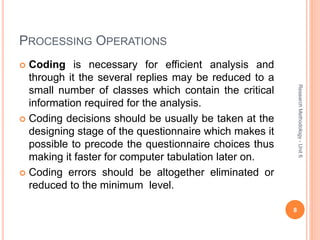 PROCESSING OPERATIONS
 Coding is necessary for efficient analysis and
through it the several replies may be reduced to a
small number of classes which contain the critical
information required for the analysis.
 Coding decisions should be usually be taken at the
designing stage of the questionnaire which makes it
possible to precode the questionnaire choices thus
making it faster for computer tabulation later on.
 Coding errors should be altogether eliminated or
reduced to the minimum level.
8
ResearchMethodology-Unit6
 