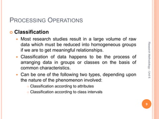 PROCESSING OPERATIONS
 Classification
 Most research studies result in a large volume of raw
data which must be reduced into homogeneous groups
if we are to get meaningful relationships.
 Classification of data happens to be the process of
arranging data in groups or classes on the basis of
common characteristics.
 Can be one of the following two types, depending upon
the nature of the phenomenon involved:
 Classification according to attributes
 Classification according to class intervals
9
ResearchMethodology-Unit6
 