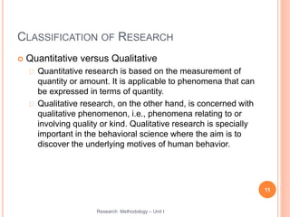 CLASSIFICATION OF RESEARCH
 Quantitative versus Qualitative
Quantitative research is based on the measurement of
quantity or amount. It is applicable to phenomena that can
be expressed in terms of quantity.
Qualitative research, on the other hand, is concerned with
qualitative phenomenon, i.e., phenomena relating to or
involving quality or kind. Qualitative research is specially
important in the behavioral science where the aim is to
discover the underlying motives of human behavior.
11
Research Methodology – Unit I
 