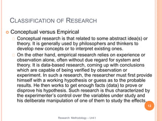 CLASSIFICATION OF RESEARCH
 Conceptual versus Empirical
Conceptual research is that related to some abstract idea(s) or
theory. It is generally used by philosophers and thinkers to
develop new concepts or to interpret existing ones.
On the other hand, empirical research relies on experience or
observation alone, often without due regard for system and
theory. It is data-based research, coming up with conclusions
which are capable of being verified by observation or
experiment. In such a research, the researcher must first provide
himself with a working hypothesis or guess as to the probable
results. He then works to get enough facts (data) to prove or
disprove his hypothesis. Such research is thus characterized by
the experimenter’s control over the variables under study and
his deliberate manipulation of one of them to study the effects.
12
Research Methodology – Unit I
 