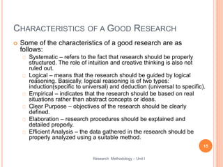 CHARACTERISTICS OF A GOOD RESEARCH
 Some of the characteristics of a good research are as
follows:
Systematic – refers to the fact that research should be properly
structured. The role of intuition and creative thinking is also not
ruled out.
Logical – means that the research should be guided by logical
reasoning. Basically, logical reasoning is of two types:
induction(specific to universal) and deduction (universal to specific).
Empirical – indicates that the research should be based on real
situations rather than abstract concepts or ideas.
Clear Purpose – objectives of the research should be clearly
defined.
Elaboration – research procedures should be explained and
detailed properly.
Efficient Analysis – the data gathered in the research should be
properly analyzed using a suitable method.
15
Research Methodology – Unit I
 