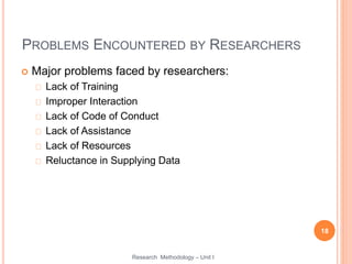 PROBLEMS ENCOUNTERED BY RESEARCHERS
 Major problems faced by researchers:
Lack of Training
Improper Interaction
Lack of Code of Conduct
Lack of Assistance
Lack of Resources
Reluctance in Supplying Data
18
Research Methodology – Unit I
 