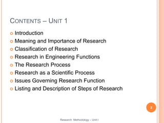 CONTENTS – UNIT 1
 Introduction
 Meaning and Importance of Research
 Classification of Research
 Research in Engineering Functions
 The Research Process
 Research as a Scientific Process
 Issues Governing Research Function
 Listing and Description of Steps of Research
2
Research Methodology – Unit I
 