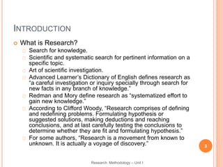 INTRODUCTION
 What is Research?
Search for knowledge.
Scientific and systematic search for pertinent information on a
specific topic.
Art of scientific investigation.
Advanced Learner’s Dictionary of English defines research as
“a careful investigation or inquiry specially through search for
new facts in any branch of knowledge.”
Redman and Mory define research as “systematized effort to
gain new knowledge.”
According to Clifford Woody, “Research comprises of defining
and redefining problems. Formulating hypothesis or
suggested solutions, making deductions and reaching
conclusions, and at last carefully testing the conclusions to
determine whether they are fit and formulating hypothesis.”
For some authors, “Research is a movement from known to
unknown. It is actually a voyage of discovery.” 3
Research Methodology – Unit I
 
