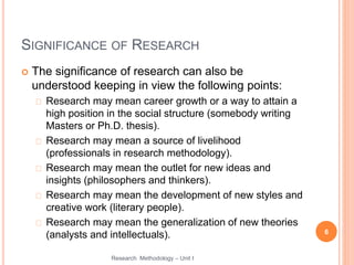 SIGNIFICANCE OF RESEARCH
 The significance of research can also be
understood keeping in view the following points:
Research may mean career growth or a way to attain a
high position in the social structure (somebody writing
Masters or Ph.D. thesis).
Research may mean a source of livelihood
(professionals in research methodology).
Research may mean the outlet for new ideas and
insights (philosophers and thinkers).
Research may mean the development of new styles and
creative work (literary people).
Research may mean the generalization of new theories
(analysts and intellectuals). 6
Research Methodology – Unit I
 