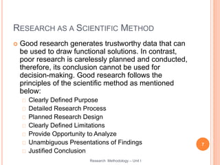 RESEARCH AS A SCIENTIFIC METHOD
 Good research generates trustworthy data that can
be used to draw functional solutions. In contrast,
poor research is carelessly planned and conducted,
therefore, its conclusion cannot be used for
decision-making. Good research follows the
principles of the scientific method as mentioned
below:
Clearly Defined Purpose
Detailed Research Process
Planned Research Design
Clearly Defined Limitations
Provide Opportunity to Analyze
Unambiguous Presentations of Findings
Justified Conclusion
7
Research Methodology – Unit I
 
