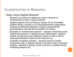 CLASSIFICATION OF RESEARCH
 Basic versus Applied Research
Research can either be applied (or action) research or
fundamental (or basic or pure) research.
Applied research aims at finding a solution for an immediate
problem facing a society or an industrial/business organization,
whereas fundamental research is mainly concerned with
generalizations and with the formulation of a theory.
Examples of fundamental research – research concerning some
natural phenomenon or relating to pure mathematics, research
studies concerning human behavior carried on with a view to
make generalizations about human behavior etc.
Examples of applied research – research aimed at certain
conclusions (say, a solution) facing a concrete social or business
problem, research to identify social, economic or political trends,
marketing research etc.
9
Research Methodology – Unit I
 