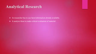 Analytical Research
 In researcher has to use facts/information already available.
 It analyze these to make critical evaluation of material.
 
