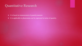 Quantitative Research
 It is based on measurement of quantity/amount.
 It is applicable to phenomena can be expressed in terms of quantity.
 