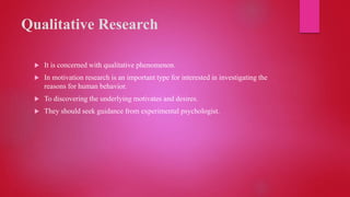 Qualitative Research
 It is concerned with qualitative phenomenon.
 In motivation research is an important type for interested in investigating the
reasons for human behavior.
 To discovering the underlying motivates and desires.
 They should seek guidance from experimental psychologist.
 