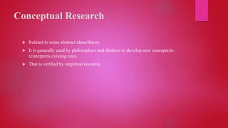 Conceptual Research
 Related to some abstract ideas/theory.
 It is generally used by philosophers and thinkers to develop new concepts/to
reinterprets existing ones.
 That is verified by empirical research.
 