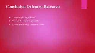 Conclusion Oriented Research
 It is free to pick up problems.
 Redesign the enquiry as proceeds.
 It is prepared to conceptualize as wishes.
 