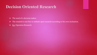 Decision Oriented Research
 The need of a decision maker.
 The research is not free to embark upon research according to his own inclination.
 Eg: Operation Research
 