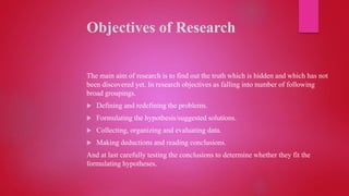 Objectives of Research
The main aim of research is to find out the truth which is hidden and which has not
been discovered yet. In research objectives as falling into number of following
broad groupings.
 Defining and redefining the problems.
 Formulating the hypothesis/suggested solutions.
 Collecting, organizing and evaluating data.
 Making deductions and reading conclusions.
And at last carefully testing the conclusions to determine whether they fit the
formulating hypotheses.
 