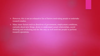  However, this is not an exhaustive list of factors motivating people to undertake
research studies.
 Many more factors such as directives of government, employment conditions,
curiosity about new things, desire to understand casual relationships, social
thinking and awakening and the like may as well motivate people to perform
research operations.
 