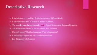 Descriptive Research
 It includes surveys and fact finding enquires of different kinds.
 It descriptive of state of affairs as it exits at present.
 The term Ex post-facto research. Social Science and Business Research.
 The main characteristic of has no control over variables.
 Can only report What has happened/What is happening?
 It including comparative and correlation methods.
 Eg: Frequency of shopping.
 