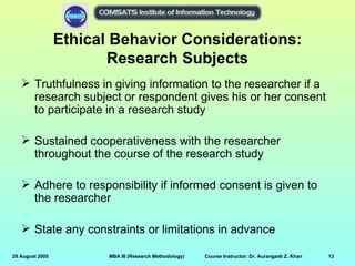 Ethical Behavior Considerations:
                        Research Subjects
    Truthfulness in giving information to the researcher if a
     research subject or respondent gives his or her consent
     to participate in a research study

    Sustained cooperativeness with the researcher
     throughout the course of the research study

    Adhere to responsibility if informed consent is given to
     the researcher

    State any constraints or limitations in advance

29 August 2005          MBA III (Research Methodology)   Course Instructor: Dr. Aurangzeb Z. Khan   13
 