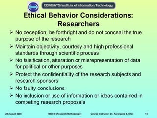 Ethical Behavior Considerations:
                           Researchers
    No deception, be forthright and do not conceal the true
     purpose of the research
    Maintain objectivity, courtesy and high professional
     standards through scientific process
    No falsification, alteration or misrepresentation of data
     for political or other purposes
    Protect the confidentiality of the research subjects and
     research sponsors
    No faulty conclusions
    No inclusion or use of information or ideas contained in
     competing research proposals

29 August 2005          MBA III (Research Methodology)   Course Instructor: Dr. Aurangzeb Z. Khan   14
 