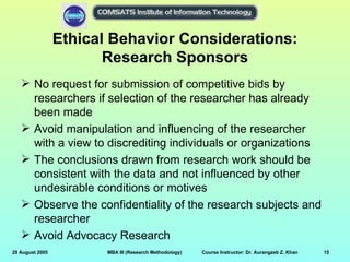 Ethical Behavior Considerations:
                        Research Sponsors
    No request for submission of competitive bids by
     researchers if selection of the researcher has already
     been made
    Avoid manipulation and influencing of the researcher
     with a view to discrediting individuals or organizations
    The conclusions drawn from research work should be
     consistent with the data and not influenced by other
     undesirable conditions or motives
    Observe the confidentiality of the research subjects and
     researcher
    Avoid Advocacy Research
29 August 2005          MBA III (Research Methodology)   Course Instructor: Dr. Aurangzeb Z. Khan   15
 
