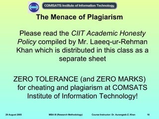 The Menace of Plagiarism

          Please read the CIIT Academic Honesty
         Policy compiled by Mr. Laeeq-ur-Rehman
         Khan which is distributed in this class as a
                      separate sheet

      ZERO TOLERANCE (and ZERO MARKS)
       for cheating and plagiarism at COMSATS
           Institute of Information Technology!

29 August 2005      MBA III (Research Methodology)   Course Instructor: Dr. Aurangzeb Z. Khan   16
 