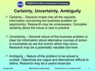 Certainty, Uncertainty, Ambiguity
    Certainty – Decision-maker has all the requisite
     information concerning the business problem (or
     opportunity). Research may be unnecessary. Complete
     certainty about the future is rare in practice

    Uncertainty – General nature of the business problem is
     clear but information about alternative courses of action
     is incomplete as are the events which may occur.
     Research may be a potentially valuable tool here

    Ambiguity – Nature of the problem to be solved is
     unclear. Objectives are vague and alternatives difficult to
     define. Research may be a useful excercise
29 August 2005          MBA III (Research Methodology)   Course Instructor: Dr. Aurangzeb Z. Khan   3
 