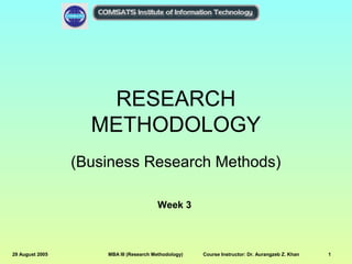 RESEARCH
METHODOLOGY
(Business Research Methods)
Week 3

29 August 2005

MBA III (Research Methodology)

Course Instructor: Dr. Aurangzeb Z. Khan

1

 