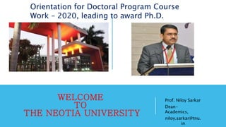 WELCOME
TO
THE NEOTIA UNIVERSITY
Prof. Niloy Sarkar
Dean-
Academics,
niloy.sarkar@tnu.
in
Orientation for Doctoral Program Course
Work – 2020, leading to award Ph.D.
 