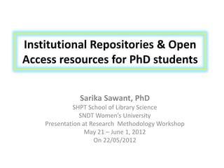 Institutional Repositories & Open
Access resources for PhD students


               Sarika Sawant, PhD
              SHPT School of Library Science
                SNDT Women’s University
    Presentation at Research Methodology Workshop
                  May 21 – June 1, 2012
                     On 22/05/2012
 