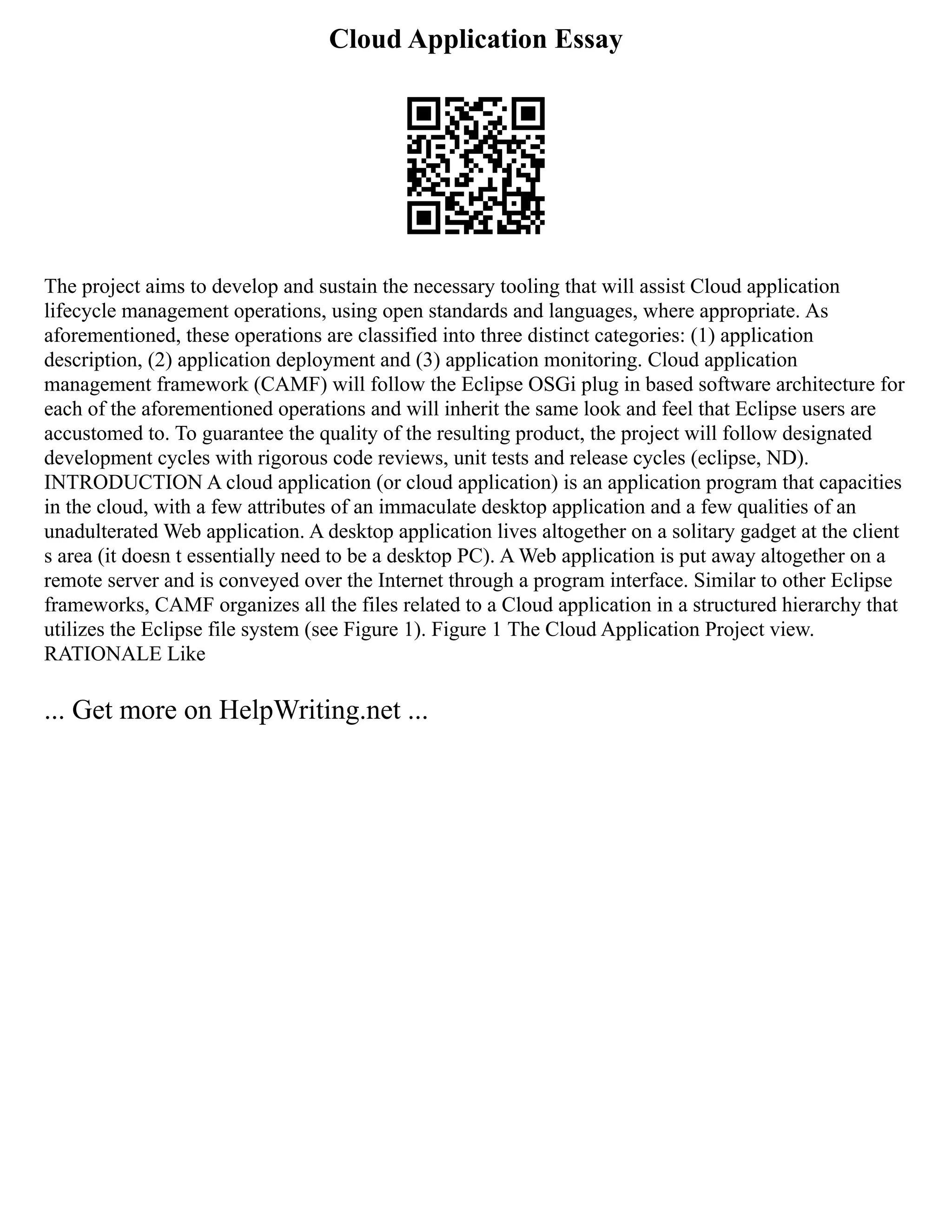 Cloud Application Essay
The project aims to develop and sustain the necessary tooling that will assist Cloud application
lifecycle management operations, using open standards and languages, where appropriate. As
aforementioned, these operations are classified into three distinct categories: (1) application
description, (2) application deployment and (3) application monitoring. Cloud application
management framework (CAMF) will follow the Eclipse OSGi plug in based software architecture for
each of the aforementioned operations and will inherit the same look and feel that Eclipse users are
accustomed to. To guarantee the quality of the resulting product, the project will follow designated
development cycles with rigorous code reviews, unit tests and release cycles (eclipse, ND).
INTRODUCTION A cloud application (or cloud application) is an application program that capacities
in the cloud, with a few attributes of an immaculate desktop application and a few qualities of an
unadulterated Web application. A desktop application lives altogether on a solitary gadget at the client
s area (it doesn t essentially need to be a desktop PC). A Web application is put away altogether on a
remote server and is conveyed over the Internet through a program interface. Similar to other Eclipse
frameworks, CAMF organizes all the files related to a Cloud application in a structured hierarchy that
utilizes the Eclipse file system (see Figure 1). Figure 1 The Cloud Application Project view.
RATIONALE Like
... Get more on HelpWriting.net ...
 