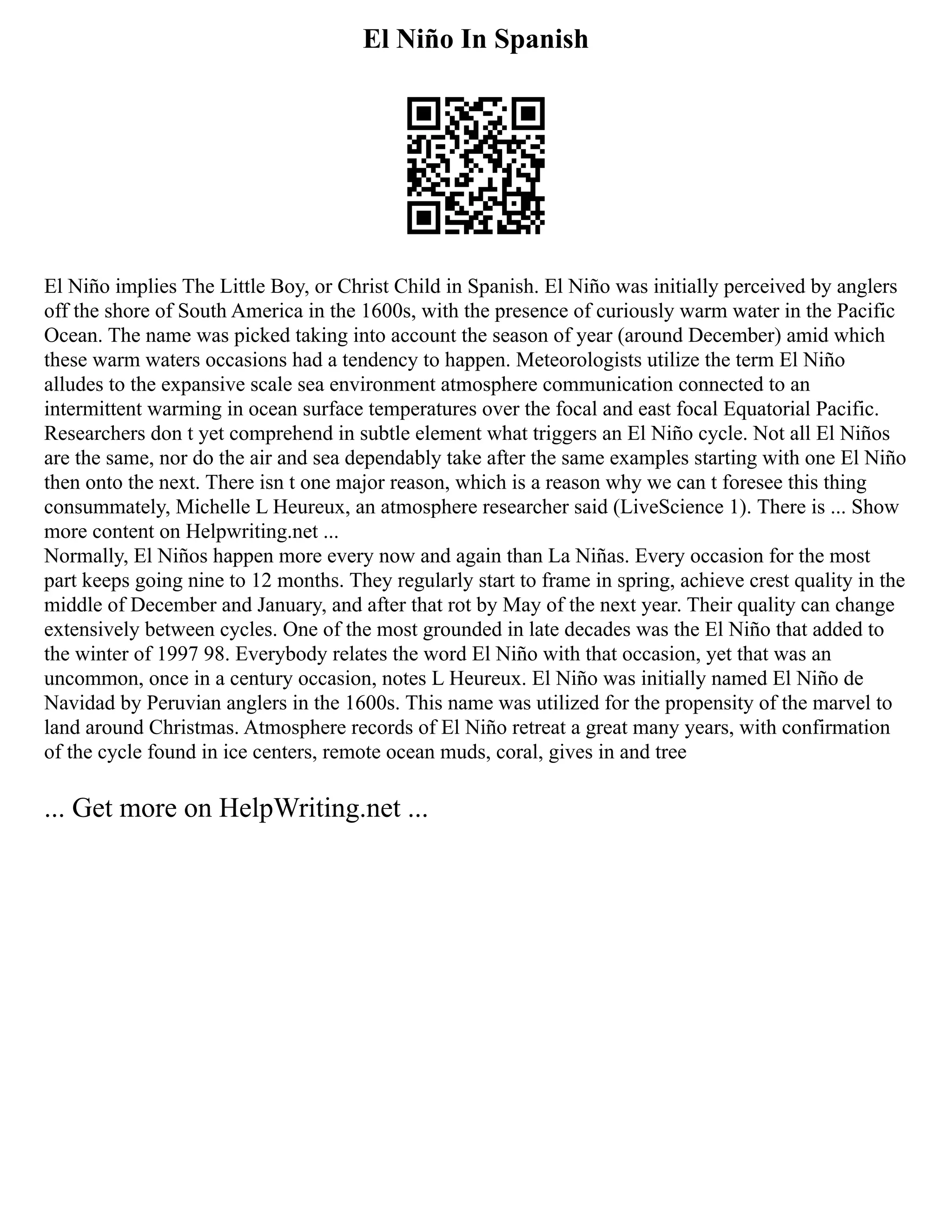 El Niño In Spanish
El Niño implies The Little Boy, or Christ Child in Spanish. El Niño was initially perceived by anglers
off the shore of South America in the 1600s, with the presence of curiously warm water in the Pacific
Ocean. The name was picked taking into account the season of year (around December) amid which
these warm waters occasions had a tendency to happen. Meteorologists utilize the term El Niño
alludes to the expansive scale sea environment atmosphere communication connected to an
intermittent warming in ocean surface temperatures over the focal and east focal Equatorial Pacific.
Researchers don t yet comprehend in subtle element what triggers an El Niño cycle. Not all El Niños
are the same, nor do the air and sea dependably take after the same examples starting with one El Niño
then onto the next. There isn t one major reason, which is a reason why we can t foresee this thing
consummately, Michelle L Heureux, an atmosphere researcher said (LiveScience 1). There is ... Show
more content on Helpwriting.net ...
Normally, El Niños happen more every now and again than La Niñas. Every occasion for the most
part keeps going nine to 12 months. They regularly start to frame in spring, achieve crest quality in the
middle of December and January, and after that rot by May of the next year. Their quality can change
extensively between cycles. One of the most grounded in late decades was the El Niño that added to
the winter of 1997 98. Everybody relates the word El Niño with that occasion, yet that was an
uncommon, once in a century occasion, notes L Heureux. El Niño was initially named El Niño de
Navidad by Peruvian anglers in the 1600s. This name was utilized for the propensity of the marvel to
land around Christmas. Atmosphere records of El Niño retreat a great many years, with confirmation
of the cycle found in ice centers, remote ocean muds, coral, gives in and tree
... Get more on HelpWriting.net ...
 