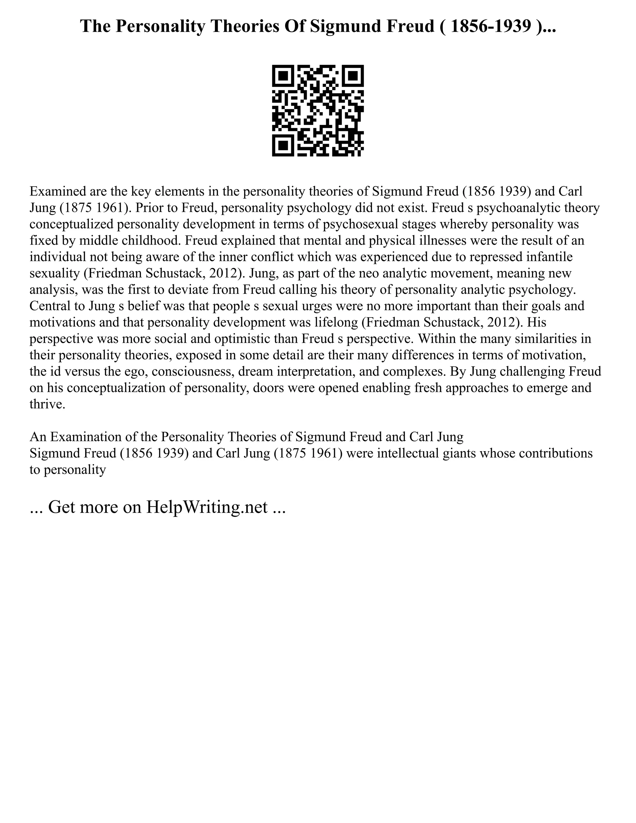The Personality Theories Of Sigmund Freud ( 1856-1939 )...
Examined are the key elements in the personality theories of Sigmund Freud (1856 1939) and Carl
Jung (1875 1961). Prior to Freud, personality psychology did not exist. Freud s psychoanalytic theory
conceptualized personality development in terms of psychosexual stages whereby personality was
fixed by middle childhood. Freud explained that mental and physical illnesses were the result of an
individual not being aware of the inner conflict which was experienced due to repressed infantile
sexuality (Friedman Schustack, 2012). Jung, as part of the neo analytic movement, meaning new
analysis, was the first to deviate from Freud calling his theory of personality analytic psychology.
Central to Jung s belief was that people s sexual urges were no more important than their goals and
motivations and that personality development was lifelong (Friedman Schustack, 2012). His
perspective was more social and optimistic than Freud s perspective. Within the many similarities in
their personality theories, exposed in some detail are their many differences in terms of motivation,
the id versus the ego, consciousness, dream interpretation, and complexes. By Jung challenging Freud
on his conceptualization of personality, doors were opened enabling fresh approaches to emerge and
thrive.
An Examination of the Personality Theories of Sigmund Freud and Carl Jung
Sigmund Freud (1856 1939) and Carl Jung (1875 1961) were intellectual giants whose contributions
to personality
... Get more on HelpWriting.net ...
 