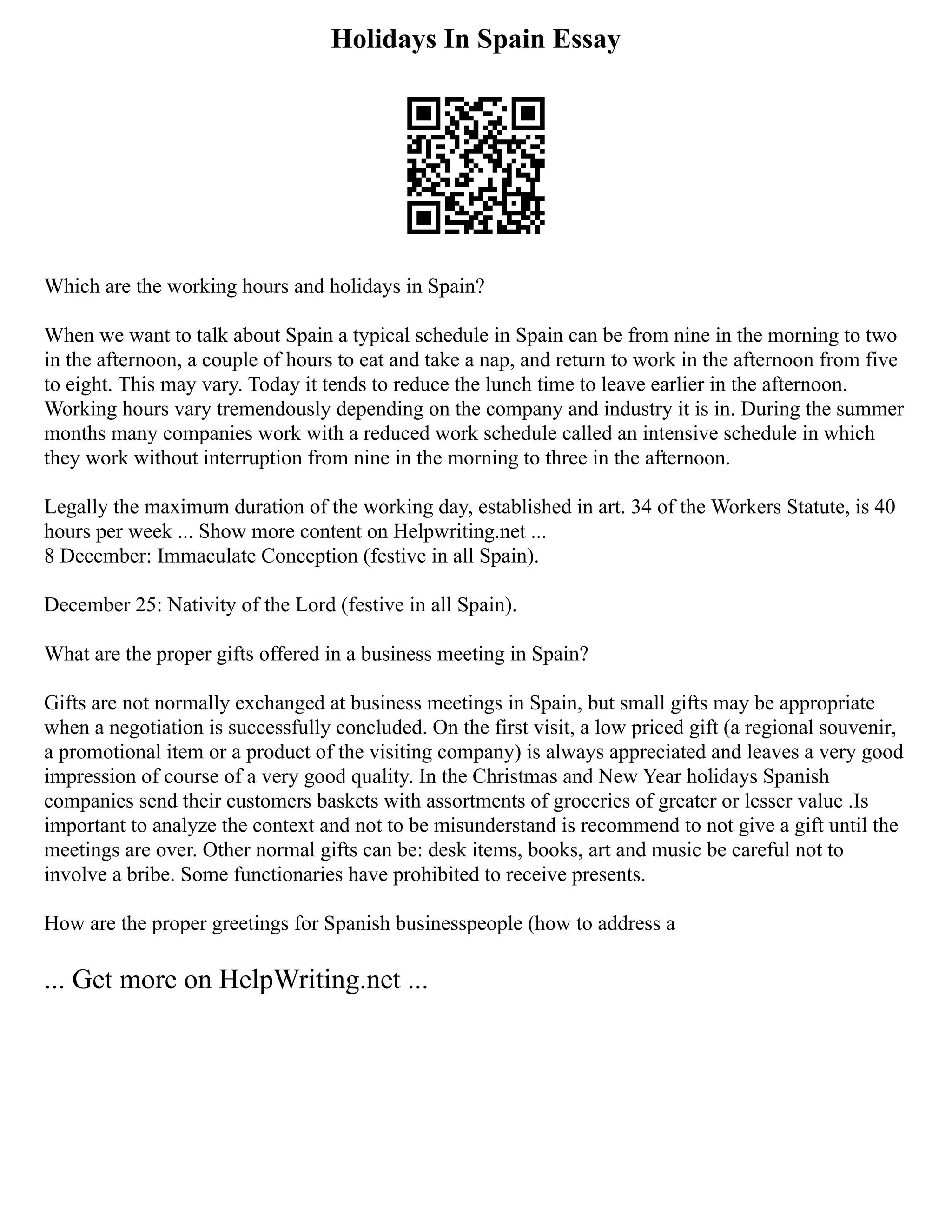 Holidays In Spain Essay
Which are the working hours and holidays in Spain?
When we want to talk about Spain a typical schedule in Spain can be from nine in the morning to two
in the afternoon, a couple of hours to eat and take a nap, and return to work in the afternoon from five
to eight. This may vary. Today it tends to reduce the lunch time to leave earlier in the afternoon.
Working hours vary tremendously depending on the company and industry it is in. During the summer
months many companies work with a reduced work schedule called an intensive schedule in which
they work without interruption from nine in the morning to three in the afternoon.
Legally the maximum duration of the working day, established in art. 34 of the Workers Statute, is 40
hours per week ... Show more content on Helpwriting.net ...
8 December: Immaculate Conception (festive in all Spain).
December 25: Nativity of the Lord (festive in all Spain).
What are the proper gifts offered in a business meeting in Spain?
Gifts are not normally exchanged at business meetings in Spain, but small gifts may be appropriate
when a negotiation is successfully concluded. On the first visit, a low priced gift (a regional souvenir,
a promotional item or a product of the visiting company) is always appreciated and leaves a very good
impression of course of a very good quality. In the Christmas and New Year holidays Spanish
companies send their customers baskets with assortments of groceries of greater or lesser value .Is
important to analyze the context and not to be misunderstand is recommend to not give a gift until the
meetings are over. Other normal gifts can be: desk items, books, art and music be careful not to
involve a bribe. Some functionaries have prohibited to receive presents.
How are the proper greetings for Spanish businesspeople (how to address a
... Get more on HelpWriting.net ...
 