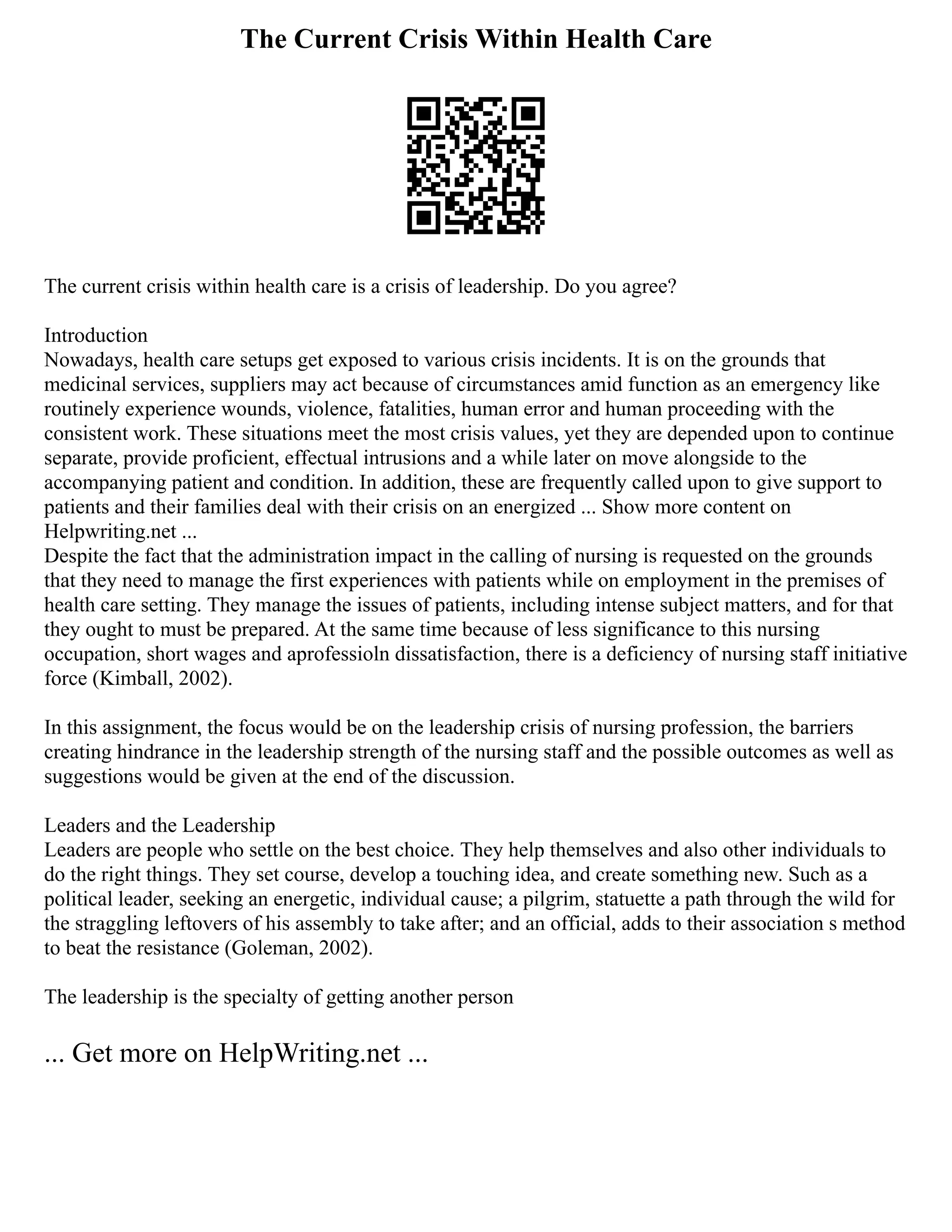 The Current Crisis Within Health Care
The current crisis within health care is a crisis of leadership. Do you agree?
Introduction
Nowadays, health care setups get exposed to various crisis incidents. It is on the grounds that
medicinal services, suppliers may act because of circumstances amid function as an emergency like
routinely experience wounds, violence, fatalities, human error and human proceeding with the
consistent work. These situations meet the most crisis values, yet they are depended upon to continue
separate, provide proficient, effectual intrusions and a while later on move alongside to the
accompanying patient and condition. In addition, these are frequently called upon to give support to
patients and their families deal with their crisis on an energized ... Show more content on
Helpwriting.net ...
Despite the fact that the administration impact in the calling of nursing is requested on the grounds
that they need to manage the first experiences with patients while on employment in the premises of
health care setting. They manage the issues of patients, including intense subject matters, and for that
they ought to must be prepared. At the same time because of less significance to this nursing
occupation, short wages and aprofessioln dissatisfaction, there is a deficiency of nursing staff initiative
force (Kimball, 2002).
In this assignment, the focus would be on the leadership crisis of nursing profession, the barriers
creating hindrance in the leadership strength of the nursing staff and the possible outcomes as well as
suggestions would be given at the end of the discussion.
Leaders and the Leadership
Leaders are people who settle on the best choice. They help themselves and also other individuals to
do the right things. They set course, develop a touching idea, and create something new. Such as a
political leader, seeking an energetic, individual cause; a pilgrim, statuette a path through the wild for
the straggling leftovers of his assembly to take after; and an official, adds to their association s method
to beat the resistance (Goleman, 2002).
The leadership is the specialty of getting another person
... Get more on HelpWriting.net ...
 