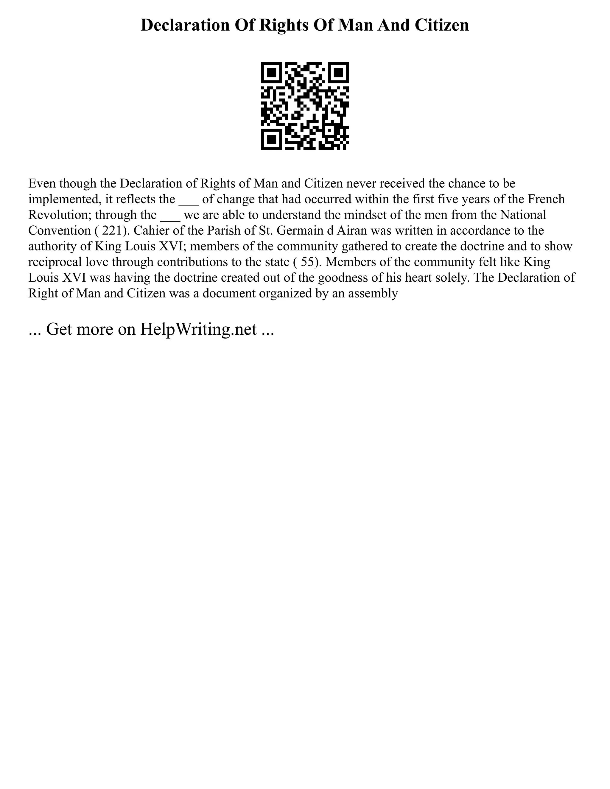 Declaration Of Rights Of Man And Citizen
Even though the Declaration of Rights of Man and Citizen never received the chance to be
implemented, it reflects the ___ of change that had occurred within the first five years of the French
Revolution; through the ___ we are able to understand the mindset of the men from the National
Convention ( 221). Cahier of the Parish of St. Germain d Airan was written in accordance to the
authority of King Louis XVI; members of the community gathered to create the doctrine and to show
reciprocal love through contributions to the state ( 55). Members of the community felt like King
Louis XVI was having the doctrine created out of the goodness of his heart solely. The Declaration of
Right of Man and Citizen was a document organized by an assembly
... Get more on HelpWriting.net ...
 