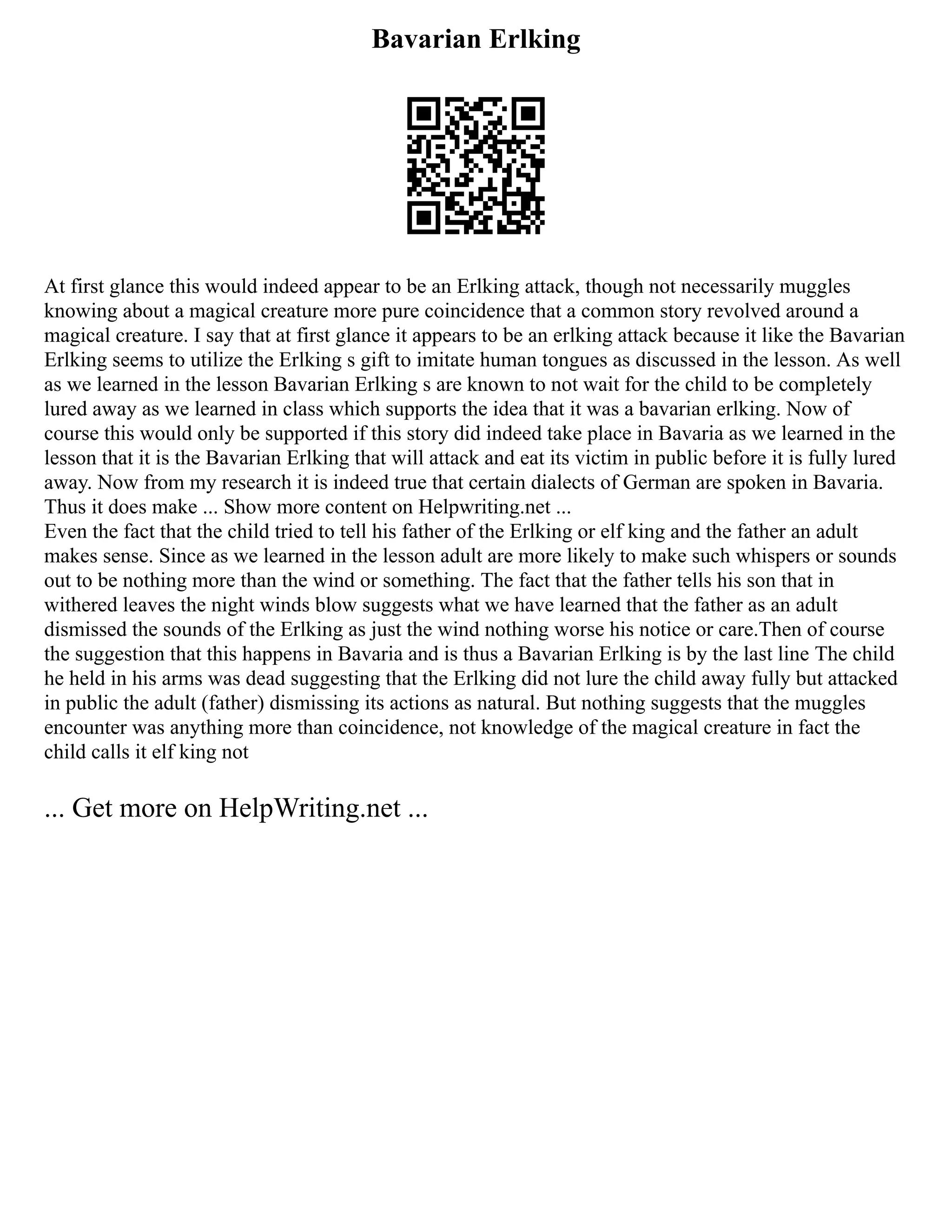 Bavarian Erlking
At first glance this would indeed appear to be an Erlking attack, though not necessarily muggles
knowing about a magical creature more pure coincidence that a common story revolved around a
magical creature. I say that at first glance it appears to be an erlking attack because it like the Bavarian
Erlking seems to utilize the Erlking s gift to imitate human tongues as discussed in the lesson. As well
as we learned in the lesson Bavarian Erlking s are known to not wait for the child to be completely
lured away as we learned in class which supports the idea that it was a bavarian erlking. Now of
course this would only be supported if this story did indeed take place in Bavaria as we learned in the
lesson that it is the Bavarian Erlking that will attack and eat its victim in public before it is fully lured
away. Now from my research it is indeed true that certain dialects of German are spoken in Bavaria.
Thus it does make ... Show more content on Helpwriting.net ...
Even the fact that the child tried to tell his father of the Erlking or elf king and the father an adult
makes sense. Since as we learned in the lesson adult are more likely to make such whispers or sounds
out to be nothing more than the wind or something. The fact that the father tells his son that in
withered leaves the night winds blow suggests what we have learned that the father as an adult
dismissed the sounds of the Erlking as just the wind nothing worse his notice or care.Then of course
the suggestion that this happens in Bavaria and is thus a Bavarian Erlking is by the last line The child
he held in his arms was dead suggesting that the Erlking did not lure the child away fully but attacked
in public the adult (father) dismissing its actions as natural. But nothing suggests that the muggles
encounter was anything more than coincidence, not knowledge of the magical creature in fact the
child calls it elf king not
... Get more on HelpWriting.net ...
 