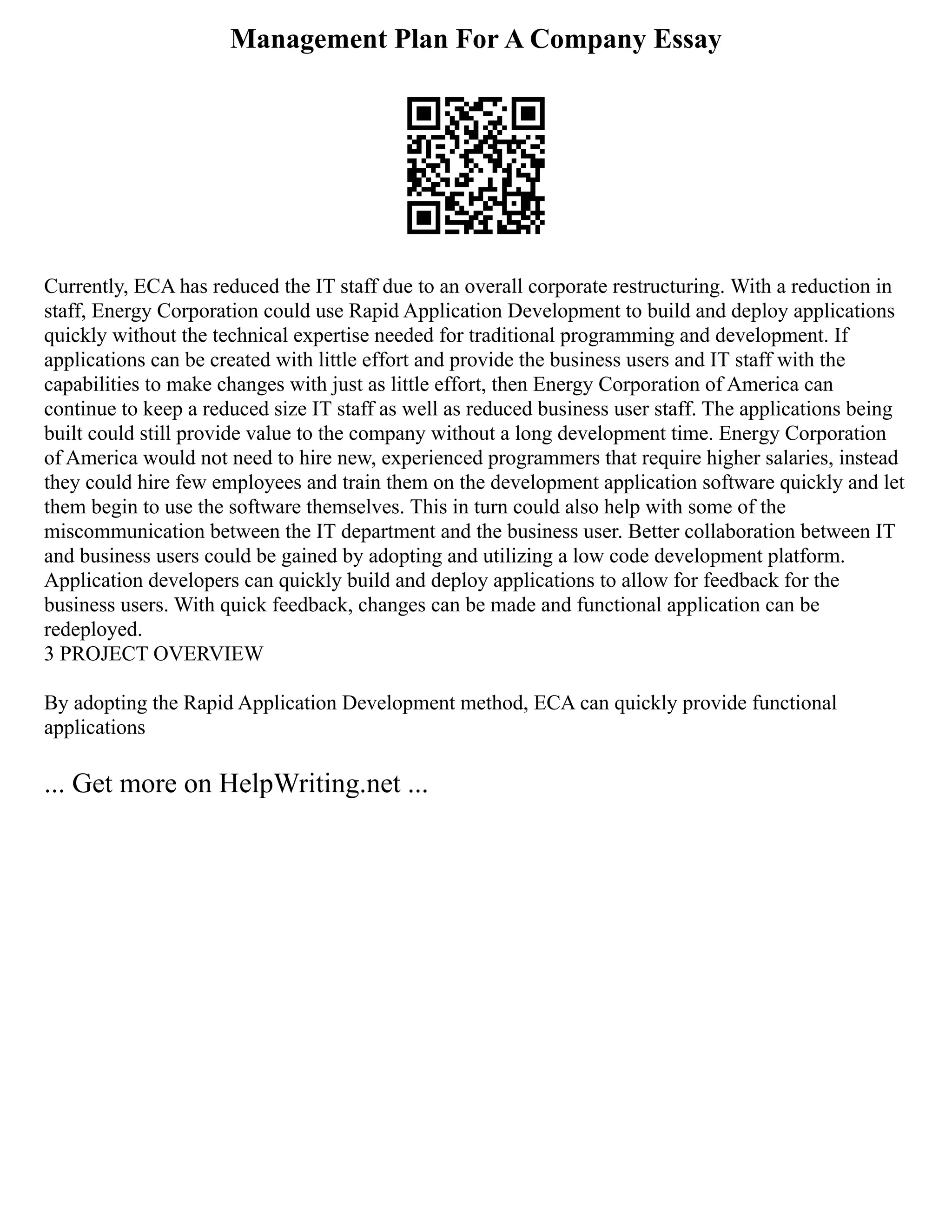 Management Plan For A Company Essay
Currently, ECA has reduced the IT staff due to an overall corporate restructuring. With a reduction in
staff, Energy Corporation could use Rapid Application Development to build and deploy applications
quickly without the technical expertise needed for traditional programming and development. If
applications can be created with little effort and provide the business users and IT staff with the
capabilities to make changes with just as little effort, then Energy Corporation of America can
continue to keep a reduced size IT staff as well as reduced business user staff. The applications being
built could still provide value to the company without a long development time. Energy Corporation
of America would not need to hire new, experienced programmers that require higher salaries, instead
they could hire few employees and train them on the development application software quickly and let
them begin to use the software themselves. This in turn could also help with some of the
miscommunication between the IT department and the business user. Better collaboration between IT
and business users could be gained by adopting and utilizing a low code development platform.
Application developers can quickly build and deploy applications to allow for feedback for the
business users. With quick feedback, changes can be made and functional application can be
redeployed.
3 PROJECT OVERVIEW
By adopting the Rapid Application Development method, ECA can quickly provide functional
applications
... Get more on HelpWriting.net ...
 