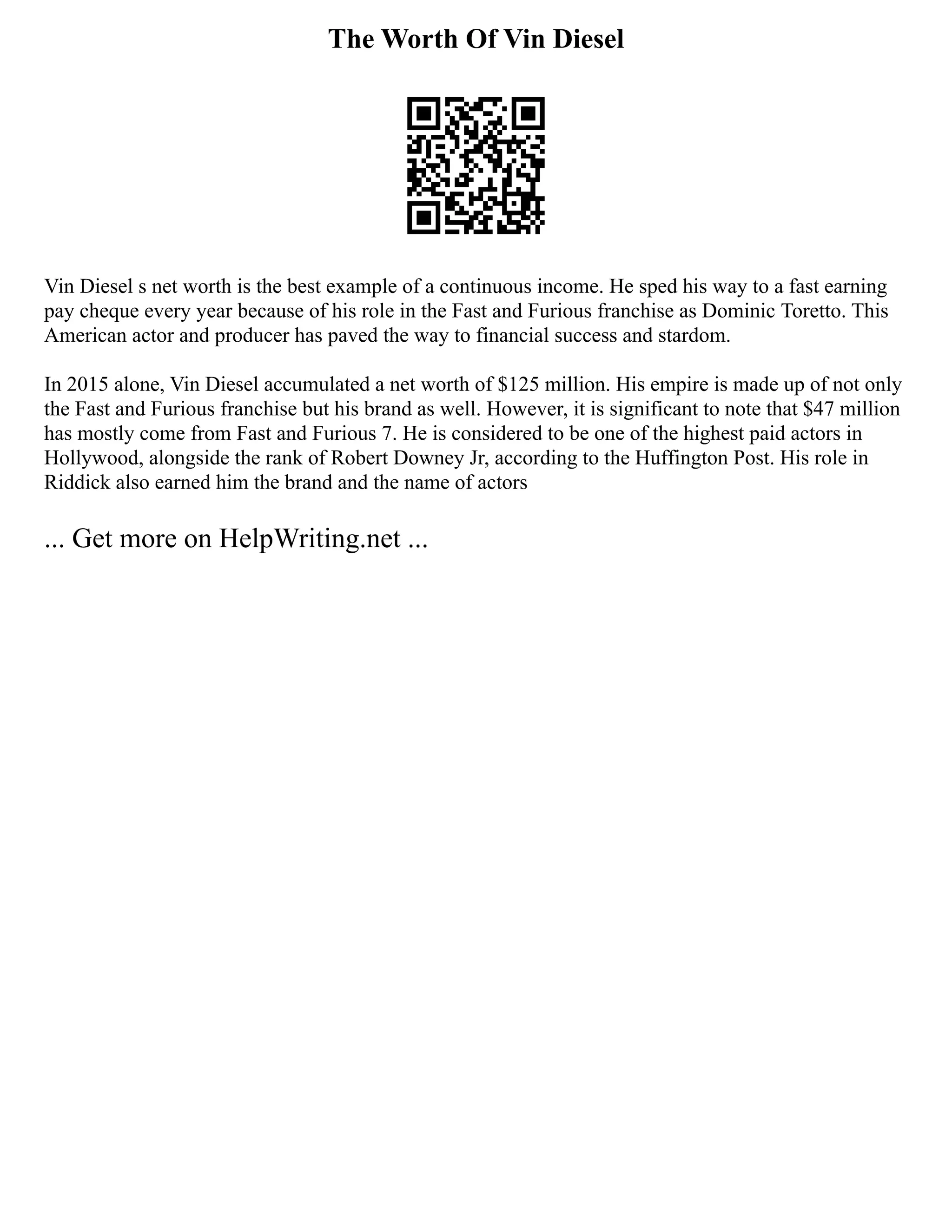 The Worth Of Vin Diesel
Vin Diesel s net worth is the best example of a continuous income. He sped his way to a fast earning
pay cheque every year because of his role in the Fast and Furious franchise as Dominic Toretto. This
American actor and producer has paved the way to financial success and stardom.
In 2015 alone, Vin Diesel accumulated a net worth of $125 million. His empire is made up of not only
the Fast and Furious franchise but his brand as well. However, it is significant to note that $47 million
has mostly come from Fast and Furious 7. He is considered to be one of the highest paid actors in
Hollywood, alongside the rank of Robert Downey Jr, according to the Huffington Post. His role in
Riddick also earned him the brand and the name of actors
... Get more on HelpWriting.net ...
 